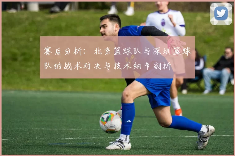 赛后分析：北京篮球队与深圳篮球队的战术对决与技术细节剖析